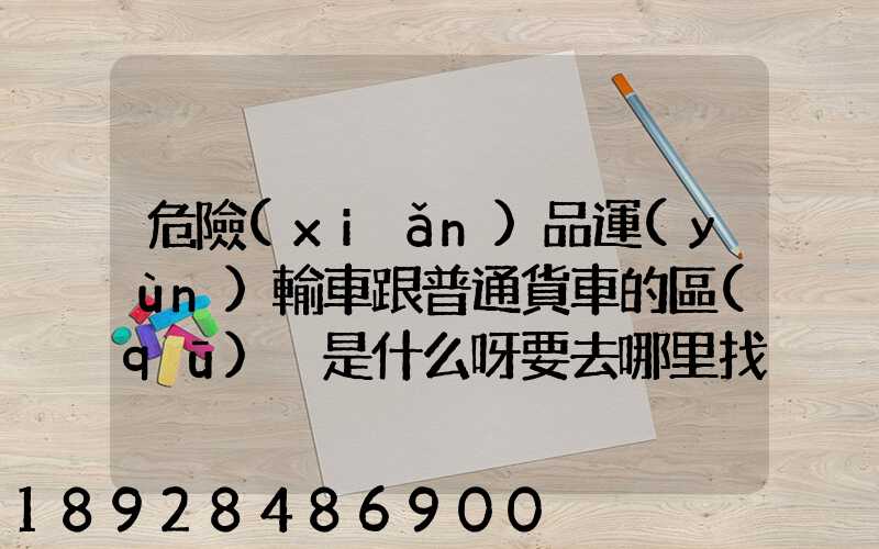 危險(xiǎn)品運(yùn)輸車跟普通貨車的區(qū)別是什么呀要去哪里找這種車。
